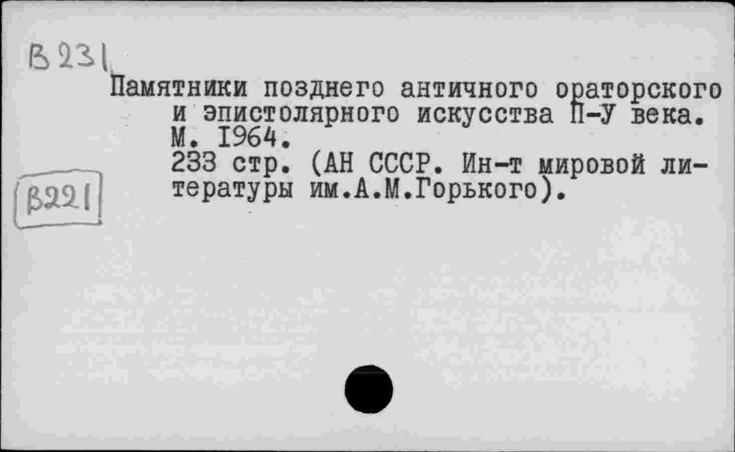 ﻿Памятники позднего античного ораторского и эпистолярного искусства П-У века. М. 1964.
233 стр. (АН СССР. Ин-т мировой литературы им.А.М.Горького).